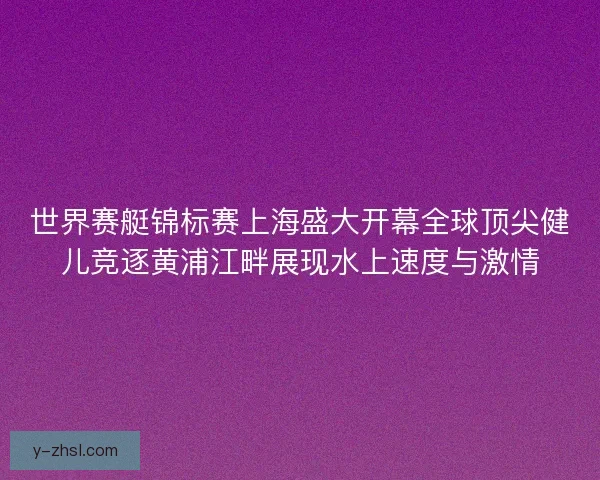 世界赛艇锦标赛上海盛大开幕全球顶尖健儿竞逐黄浦江畔展现水上速度与激情