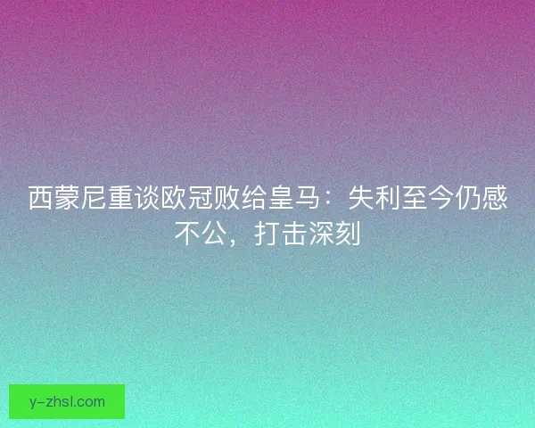 西蒙尼重谈欧冠败给皇马：失利至今仍感不公，打击深刻