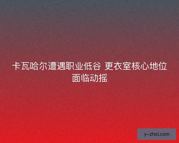 卡瓦哈尔遭遇职业低谷 更衣室核心地位面临动摇