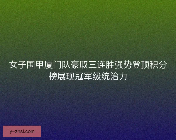 女子围甲厦门队豪取三连胜强势登顶积分榜展现冠军级统治力