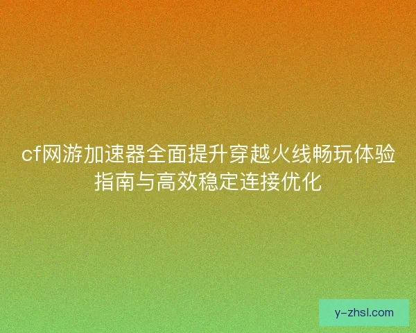 cf网游加速器全面提升穿越火线畅玩体验指南与高效稳定连接优化